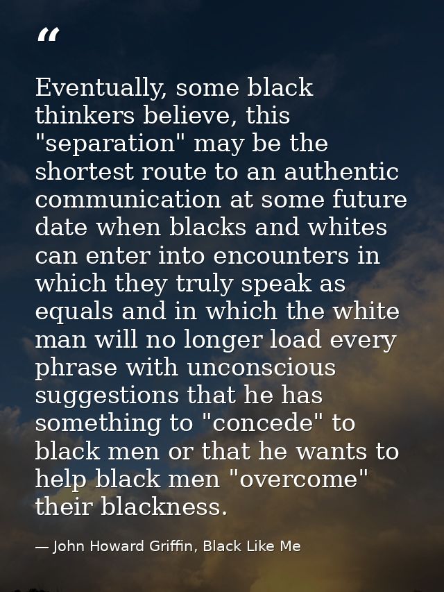 Eventually, some black thinkers believe, this "separation" may be the shortest route to an authentic communication at so — John Howard Griffin, Black Like Me