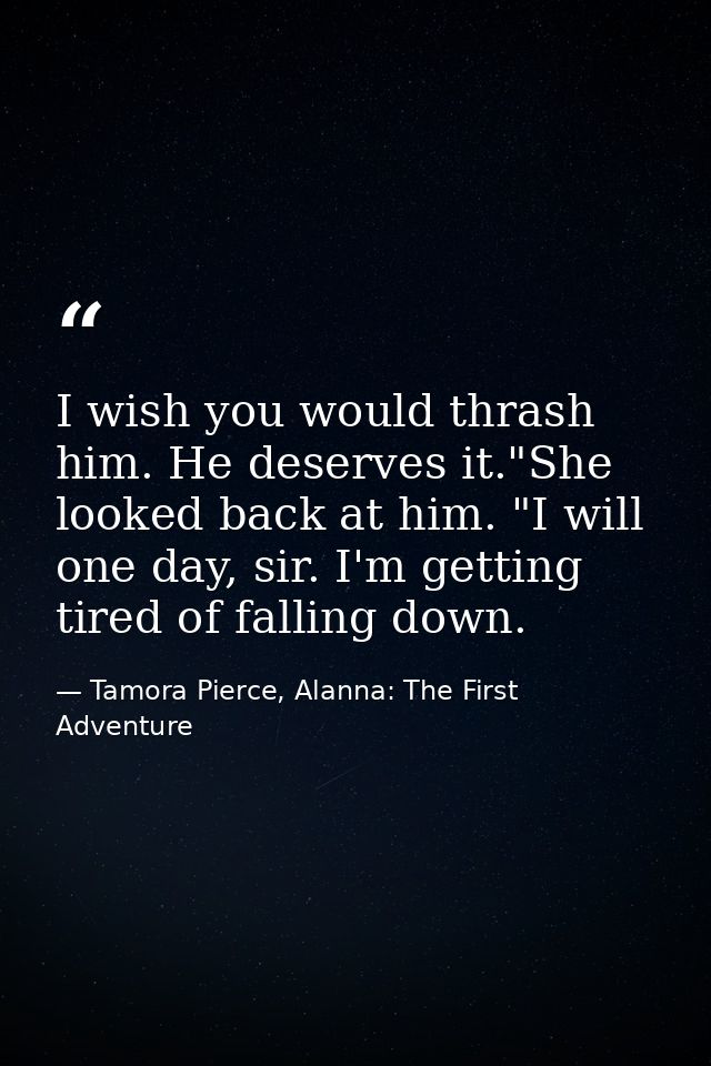I wish you would thrash him. He deserves it."She looked back at him. "I will one day, sir. I'm getting tired of falling  — Tamora Pierce, Alanna: The First Adventure