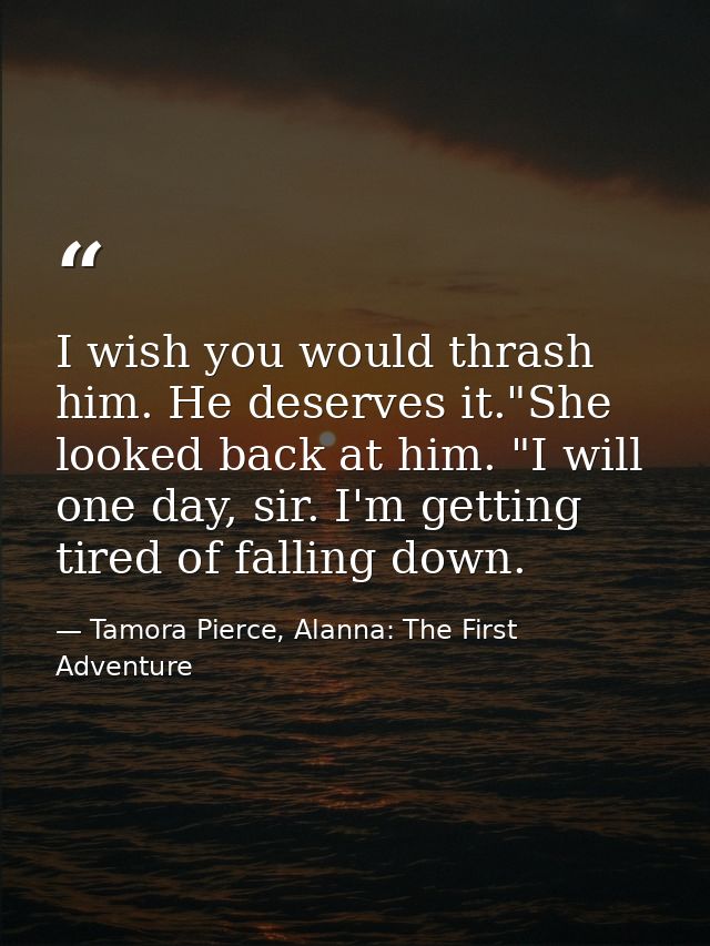 I wish you would thrash him. He deserves it."She looked back at him. "I will one day, sir. I'm getting tired of falling  — Tamora Pierce, Alanna: The First Adventure