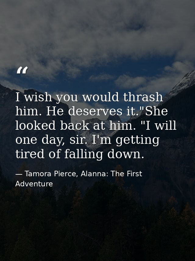I wish you would thrash him. He deserves it."She looked back at him. "I will one day, sir. I'm getting tired of falling  — Tamora Pierce, Alanna: The First Adventure