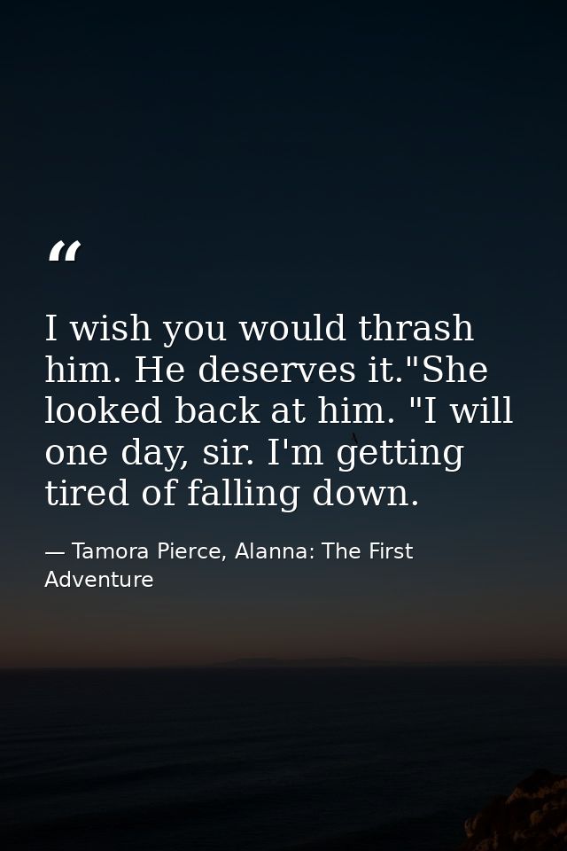 I wish you would thrash him. He deserves it."She looked back at him. "I will one day, sir. I'm getting tired of falling  — Tamora Pierce, Alanna: The First Adventure