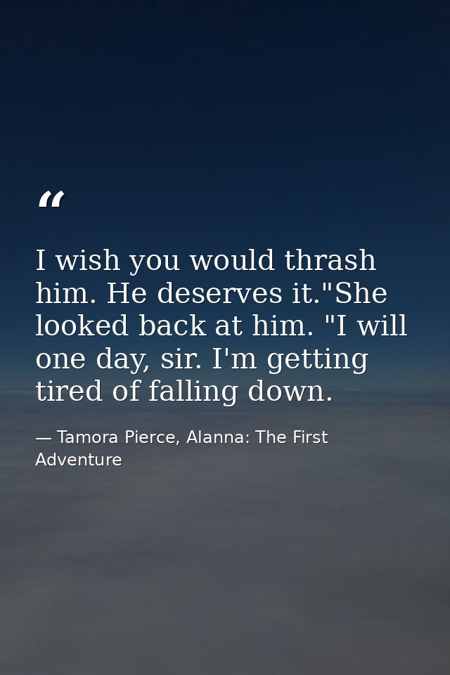 I wish you would thrash him. He deserves it."She looked back at him. "I will one day, sir. I'm getting tired of falling  — Tamora Pierce, Alanna: The First Adventure