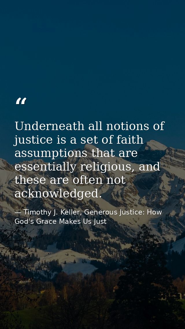 Underneath all notions of justice is a set of faith assumptions that are essentially religious, and these are often not  — Timothy J. Keller, Generous Justice: How God's Grace Makes Us Just