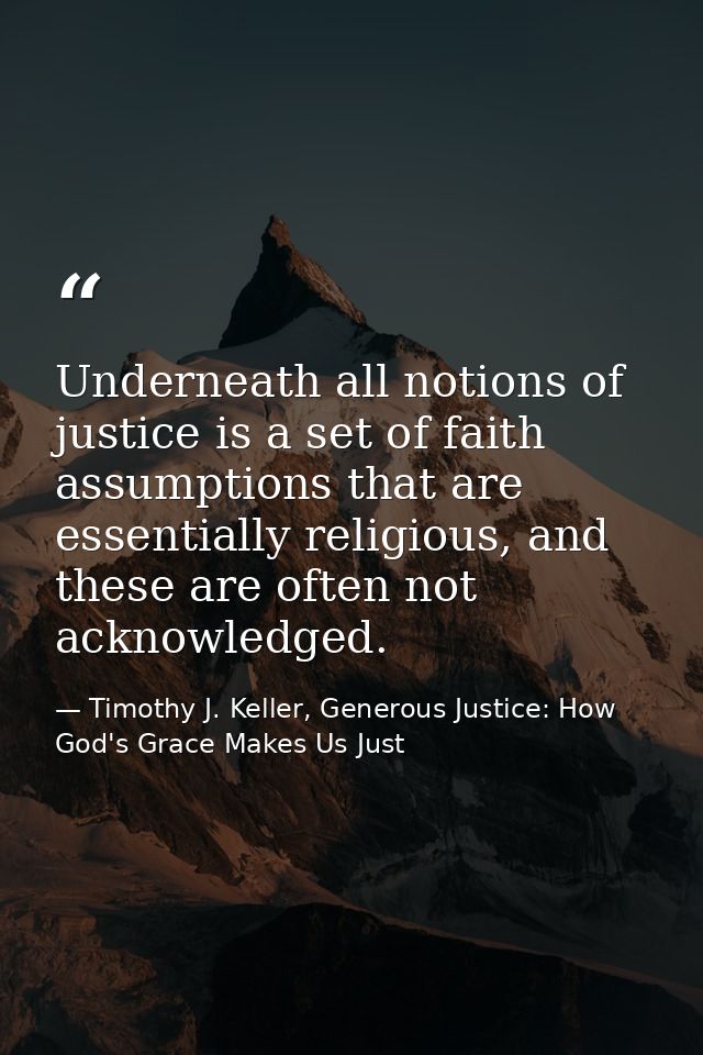 Underneath all notions of justice is a set of faith assumptions that are essentially religious, and these are often not  — Timothy J. Keller, Generous Justice: How God's Grace Makes Us Just