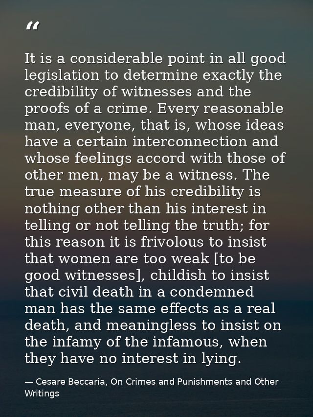It is a considerable point in all good legislation to determine exactly the credibility of witnesses and the proofs of a — Cesare Beccaria, On Crimes and Punishments and Other Writings