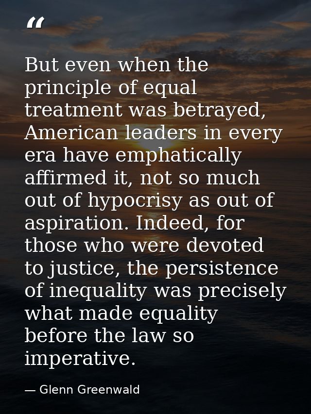 But even when the principle of equal treatment was betrayed, American leaders in every era have emphatically affirmed it — Glenn Greenwald