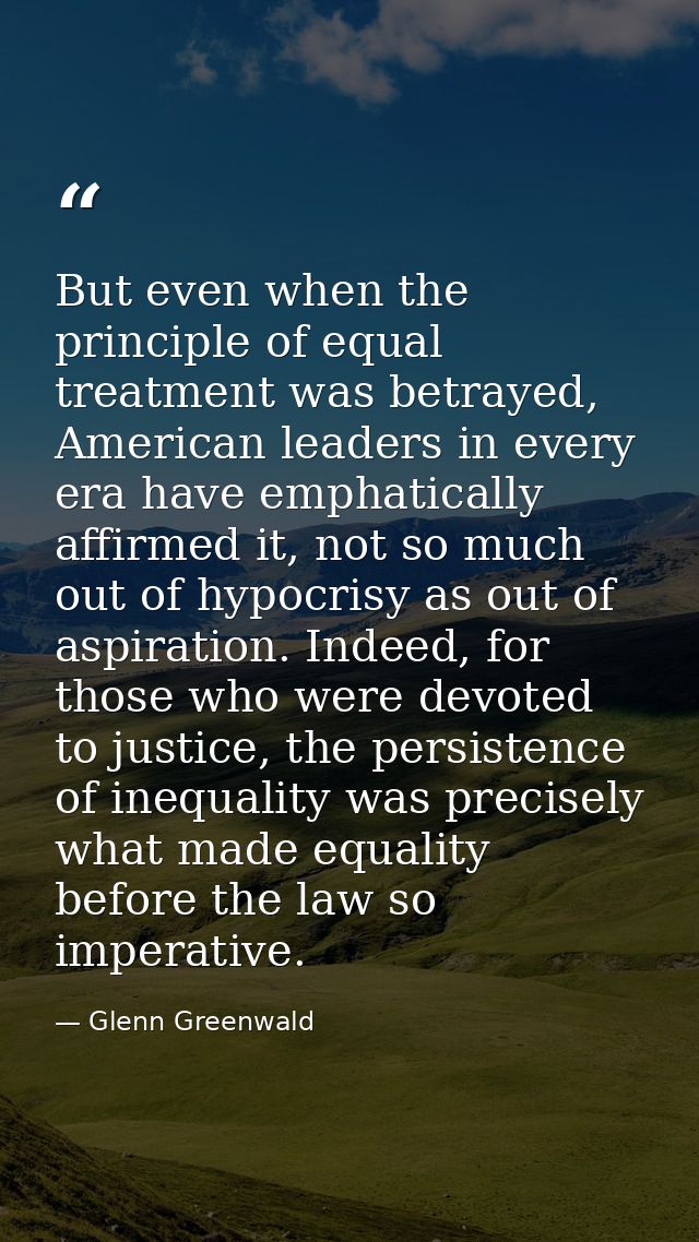 But even when the principle of equal treatment was betrayed, American leaders in every era have emphatically affirmed it — Glenn Greenwald
