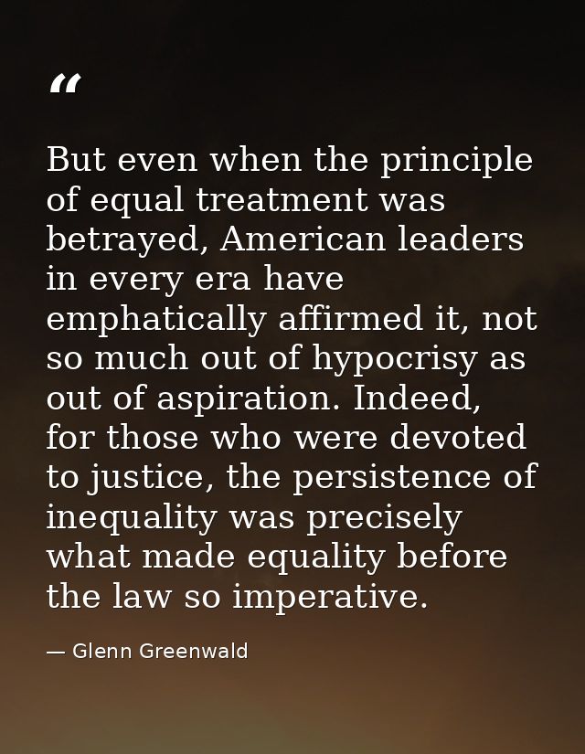 But even when the principle of equal treatment was betrayed, American leaders in every era have emphatically affirmed it — Glenn Greenwald