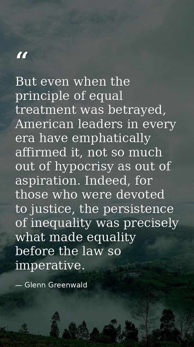 But even when the principle of equal treatment was betrayed, American leaders in every era have emphatically affirmed it — Glenn Greenwald