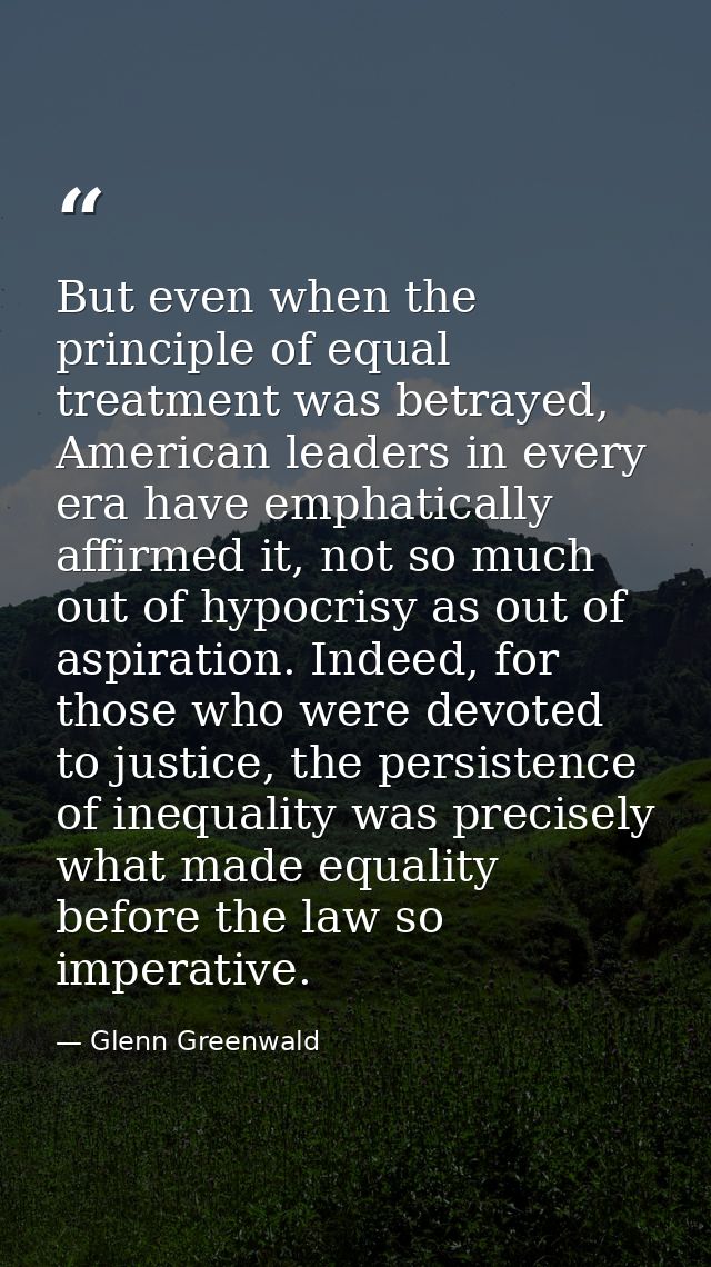But even when the principle of equal treatment was betrayed, American leaders in every era have emphatically affirmed it — Glenn Greenwald