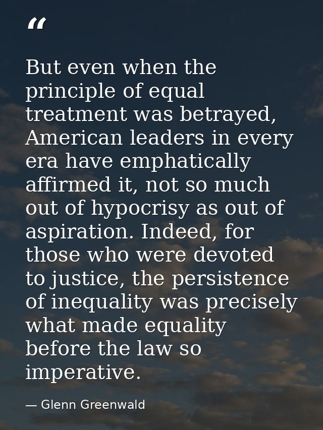 But even when the principle of equal treatment was betrayed, American leaders in every era have emphatically affirmed it — Glenn Greenwald