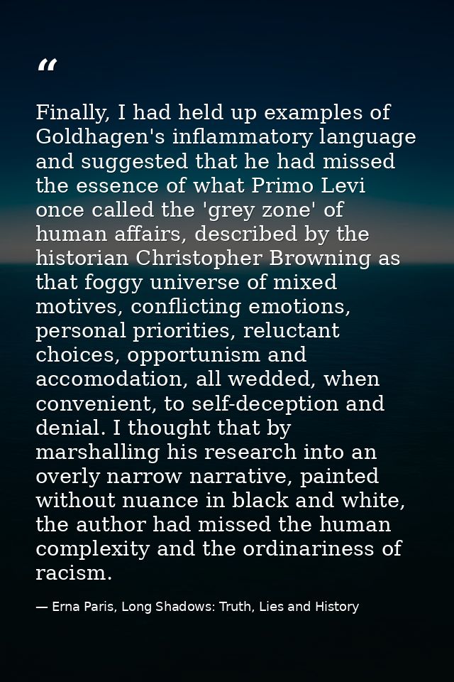 Finally, I had held up examples of Goldhagen's inflammatory language and suggested that he had missed the essence of wha — Erna Paris, Long Shadows: Truth, Lies and History