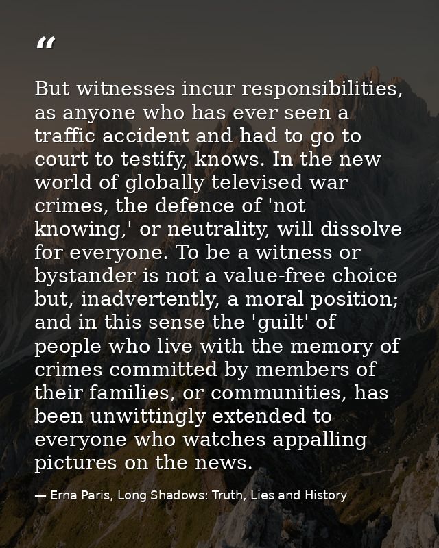 But witnesses incur responsibilities, as anyone who has ever seen a traffic accident and had to go to court to testify,  — Erna Paris, Long Shadows: Truth, Lies and History