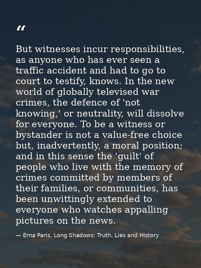 But witnesses incur responsibilities, as anyone who has ever seen a traffic accident and had to go to court to testify,  — Erna Paris, Long Shadows: Truth, Lies and History