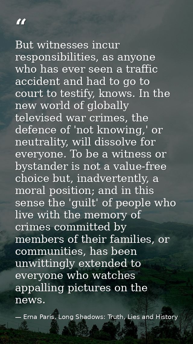 But witnesses incur responsibilities, as anyone who has ever seen a traffic accident and had to go to court to testify,  — Erna Paris, Long Shadows: Truth, Lies and History