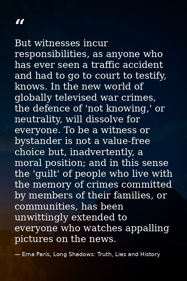 But witnesses incur responsibilities, as anyone who has ever seen a traffic accident and had to go to court to testify,  — Erna Paris, Long Shadows: Truth, Lies and History
