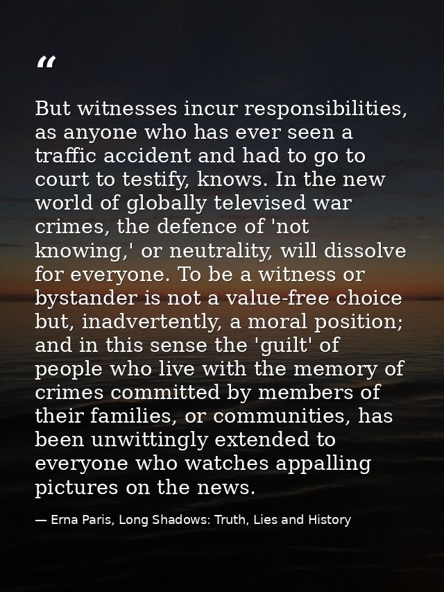 But witnesses incur responsibilities, as anyone who has ever seen a traffic accident and had to go to court to testify,  — Erna Paris, Long Shadows: Truth, Lies and History