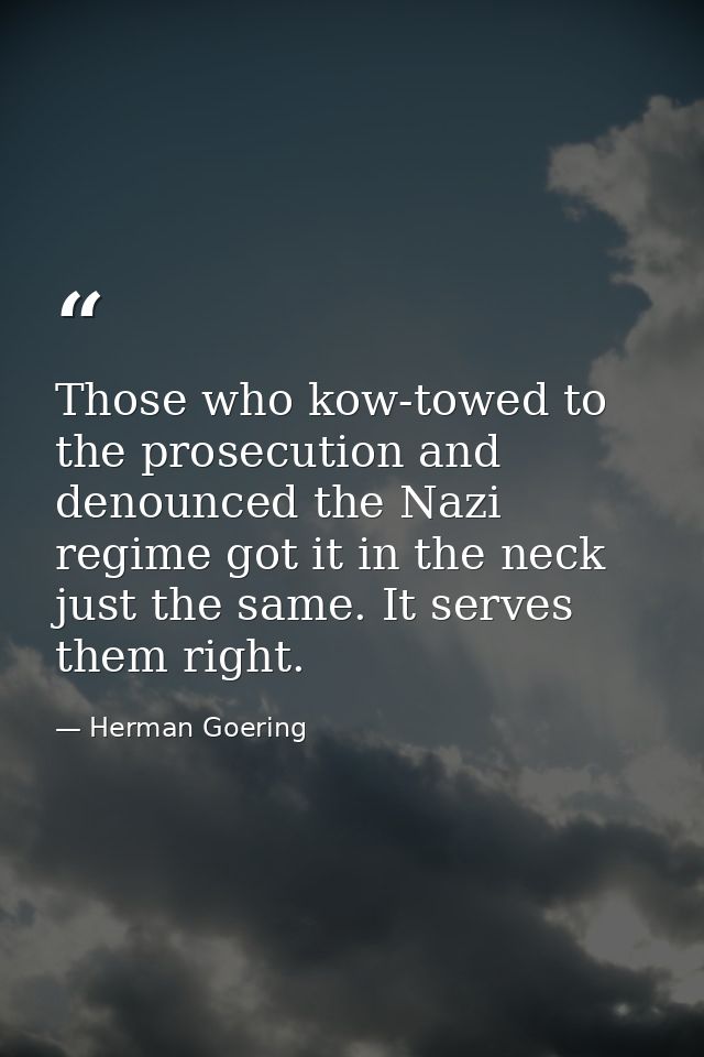 Those who kow-towed to the prosecution and denounced the Nazi regime got it in the neck just the same. It serves them ri — Herman Goering