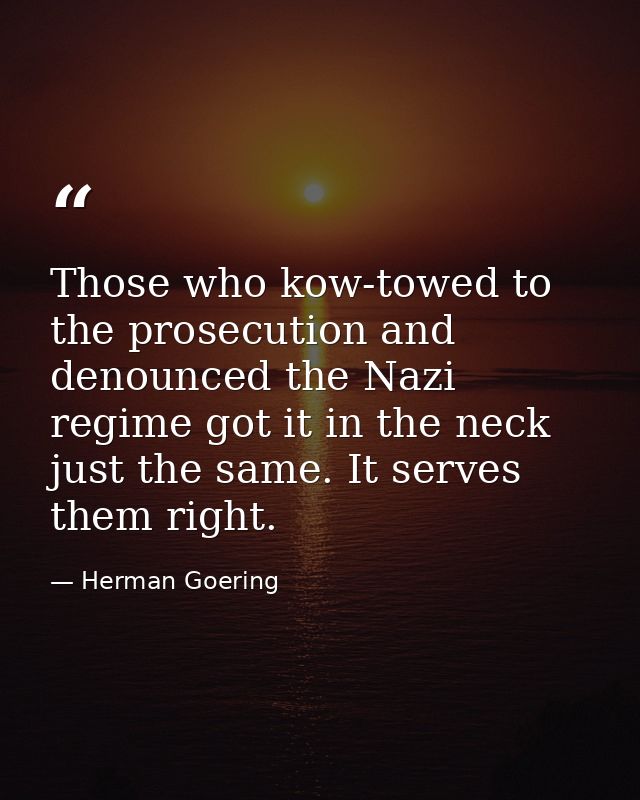 Those who kow-towed to the prosecution and denounced the Nazi regime got it in the neck just the same. It serves them ri — Herman Goering