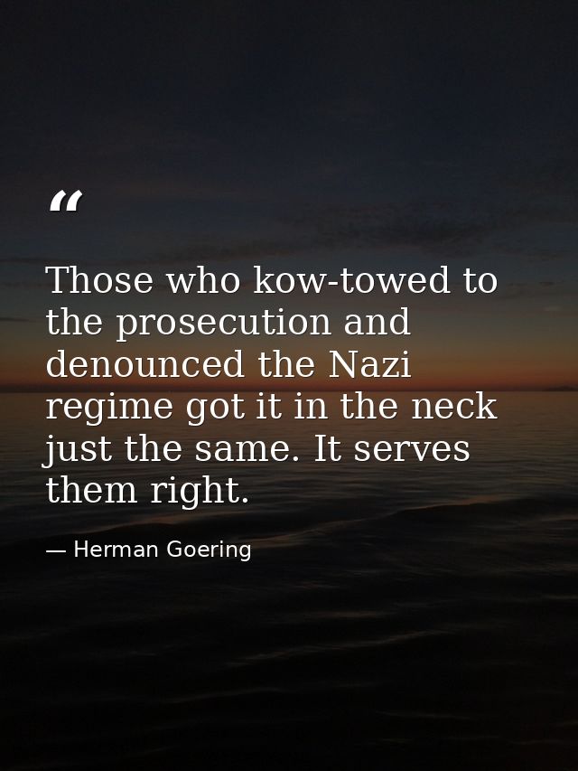 Those who kow-towed to the prosecution and denounced the Nazi regime got it in the neck just the same. It serves them ri — Herman Goering