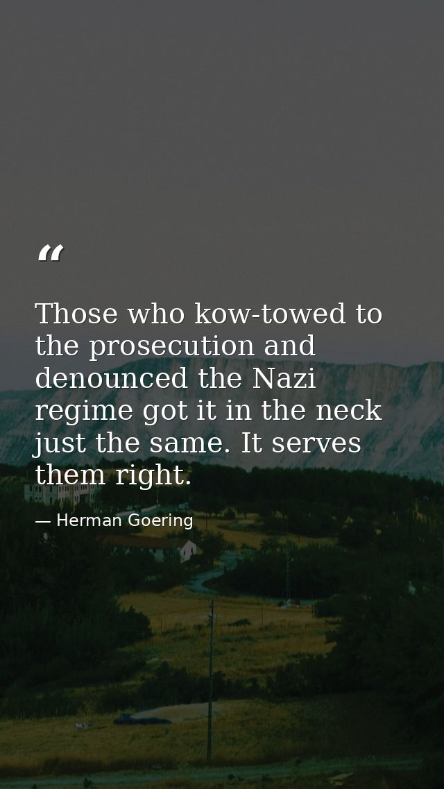 Those who kow-towed to the prosecution and denounced the Nazi regime got it in the neck just the same. It serves them ri — Herman Goering
