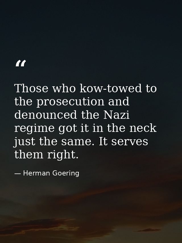 Those who kow-towed to the prosecution and denounced the Nazi regime got it in the neck just the same. It serves them ri — Herman Goering