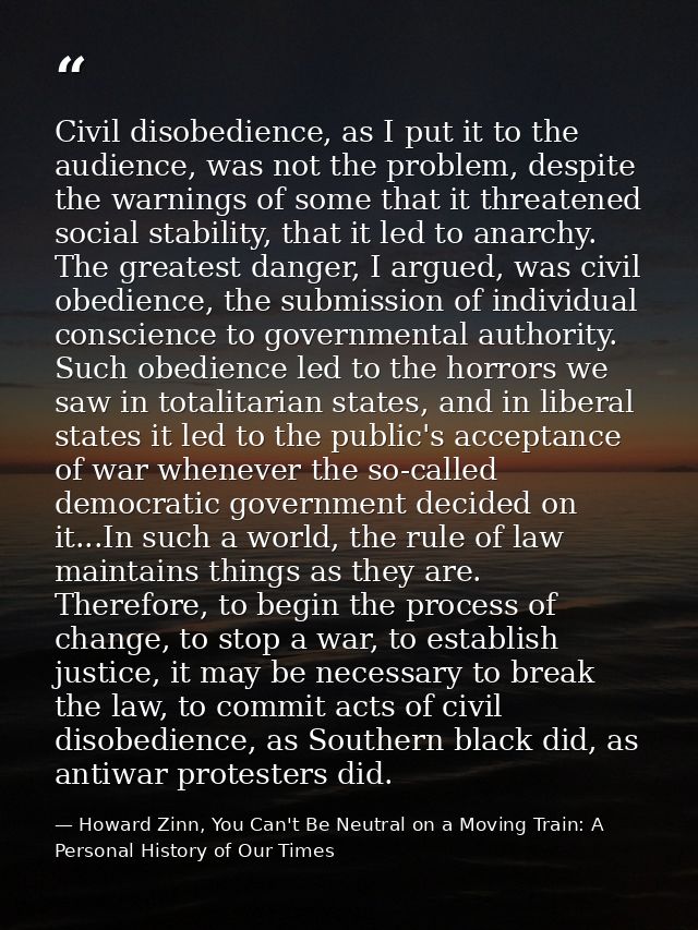 Civil disobedience, as I put it to the audience, was not the problem, despite the warnings of some that it threatened so — Howard Zinn, You Can't Be Neutral on a Moving Train: A Personal History of Our Times