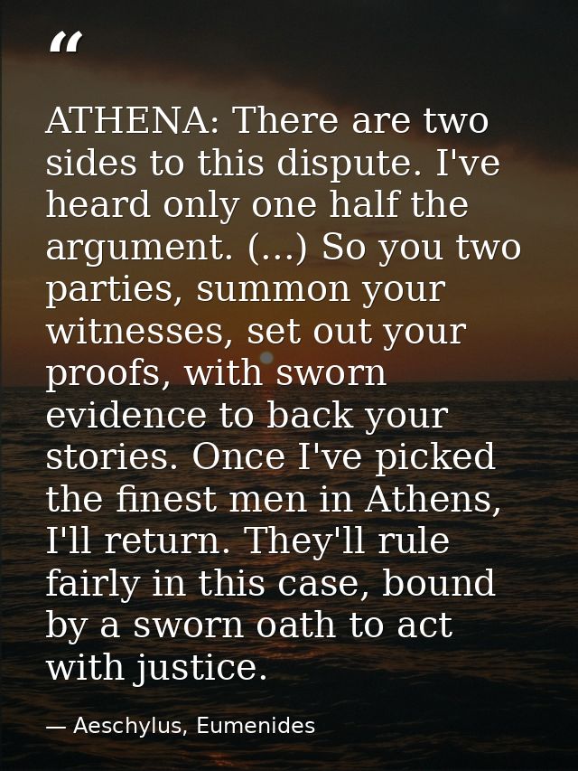 ATHENA: There are two sides to this dispute. I've heard only one half the argument. (...) So you two parties, summon you — Aeschylus, Eumenides