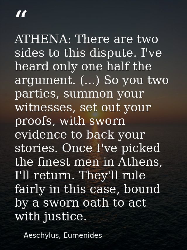 ATHENA: There are two sides to this dispute. I've heard only one half the argument. (...) So you two parties, summon you — Aeschylus, Eumenides
