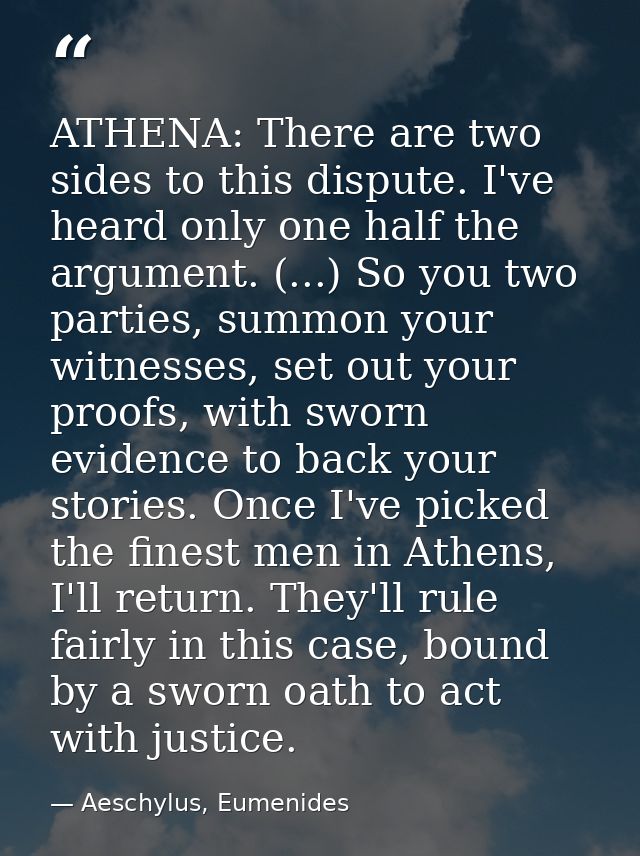 ATHENA: There are two sides to this dispute. I've heard only one half the argument. (...) So you two parties, summon you — Aeschylus, Eumenides