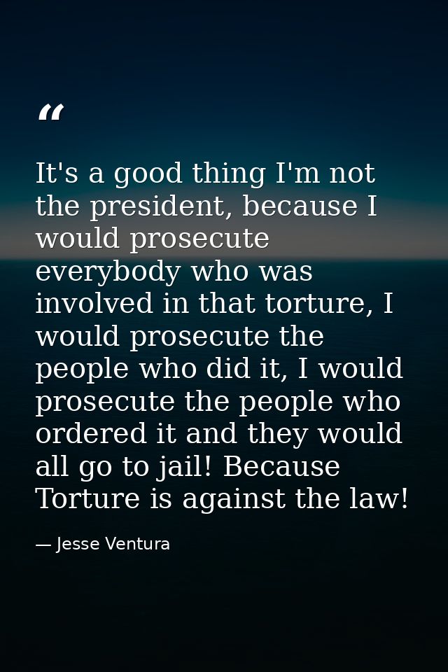 It's a good thing I'm not the president, because I would prosecute everybody who was involved in that torture, I would p — Jesse Ventura