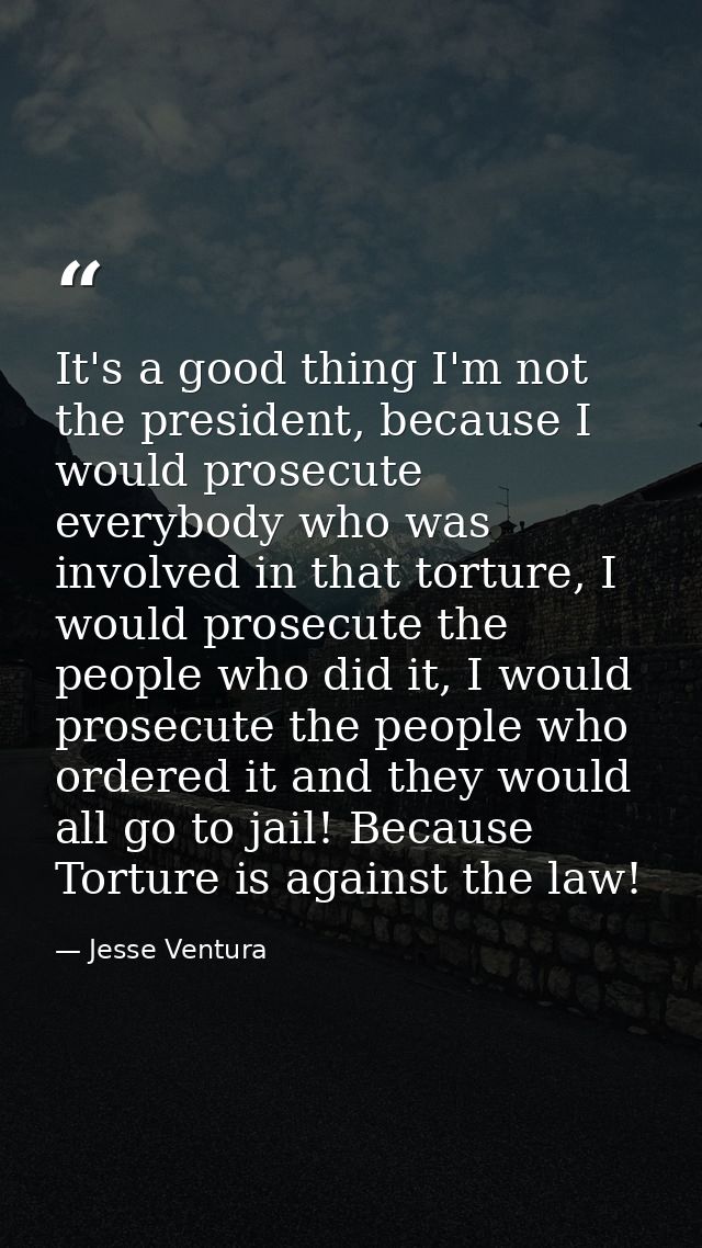 It's a good thing I'm not the president, because I would prosecute everybody who was involved in that torture, I would p — Jesse Ventura