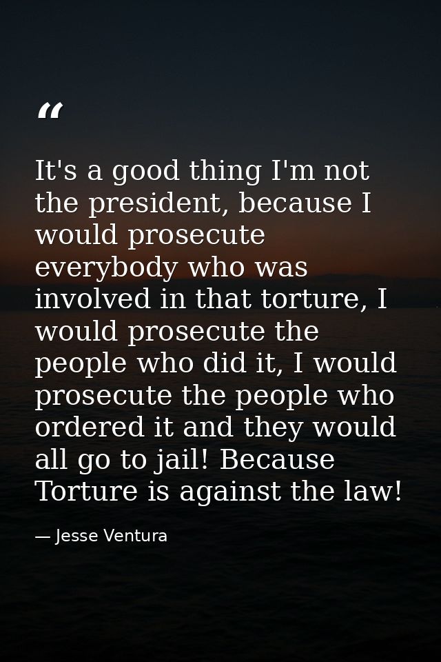 It's a good thing I'm not the president, because I would prosecute everybody who was involved in that torture, I would p — Jesse Ventura