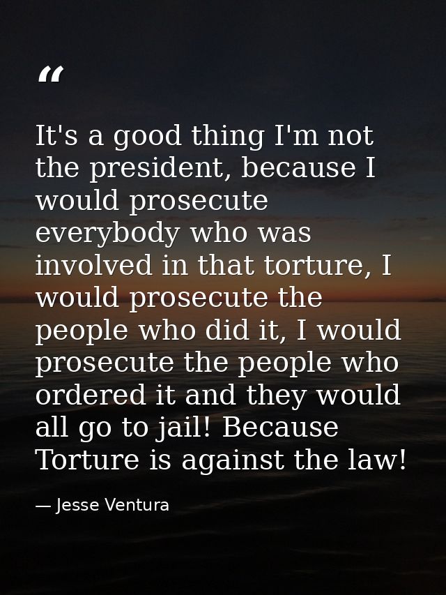It's a good thing I'm not the president, because I would prosecute everybody who was involved in that torture, I would p — Jesse Ventura