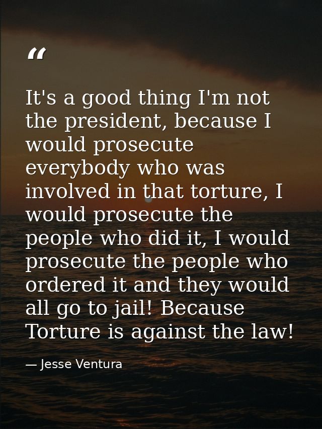 It's a good thing I'm not the president, because I would prosecute everybody who was involved in that torture, I would p — Jesse Ventura