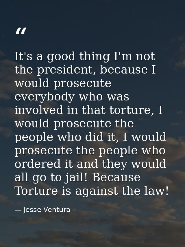 It's a good thing I'm not the president, because I would prosecute everybody who was involved in that torture, I would p — Jesse Ventura