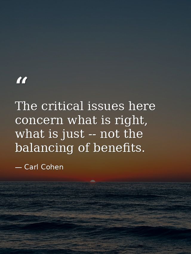 The critical issues here concern what is right, what is just -- not the balancing of benefits. — Carl Cohen