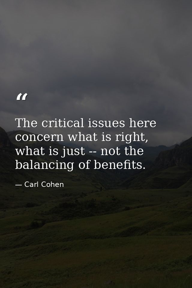 The critical issues here concern what is right, what is just -- not the balancing of benefits. — Carl Cohen