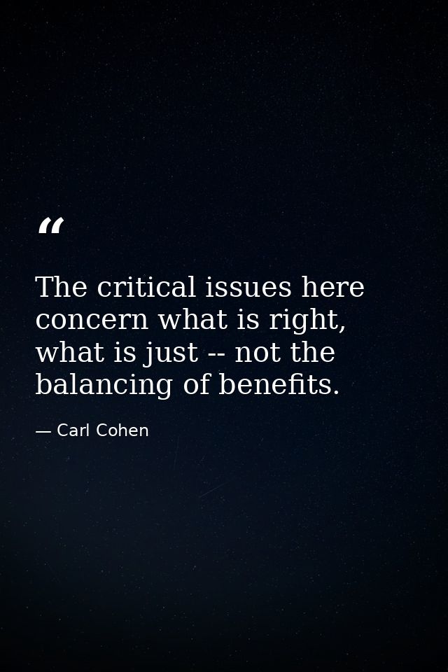 The critical issues here concern what is right, what is just -- not the balancing of benefits. — Carl Cohen