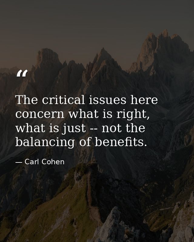 The critical issues here concern what is right, what is just -- not the balancing of benefits. — Carl Cohen