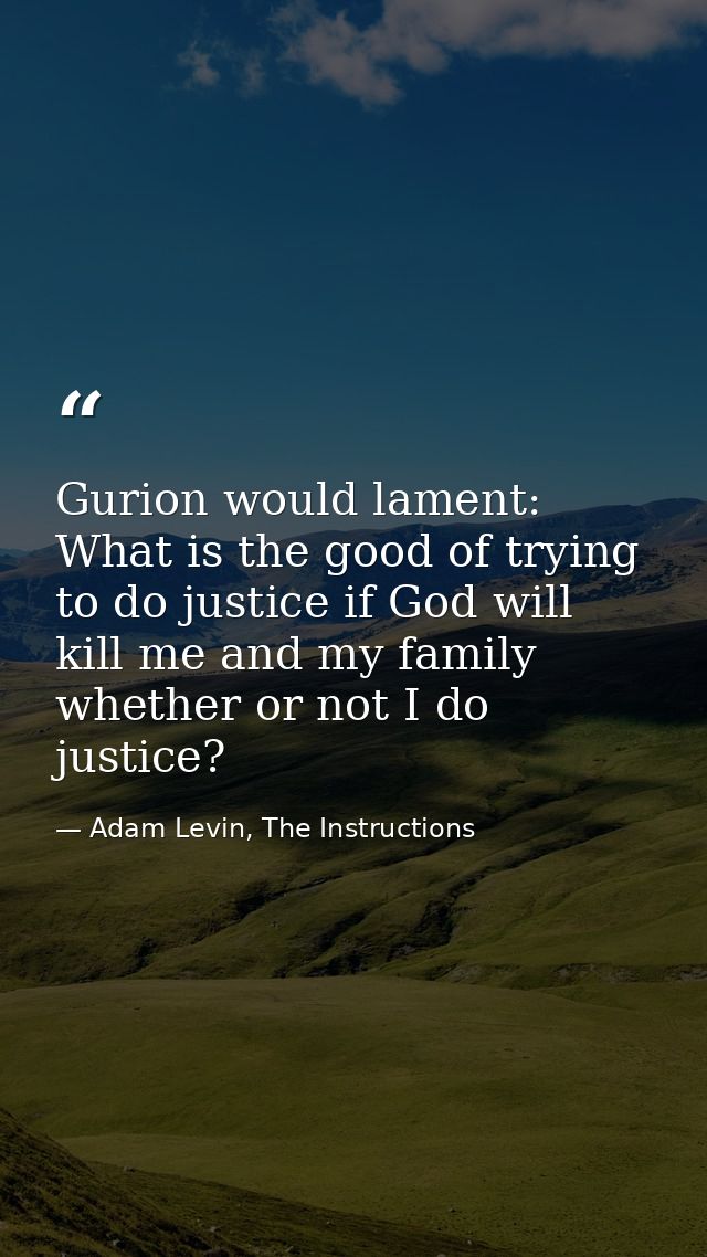 Gurion would lament: What is the good of trying to do justice if God will kill me and my family whether or not I do just — Adam Levin, The Instructions