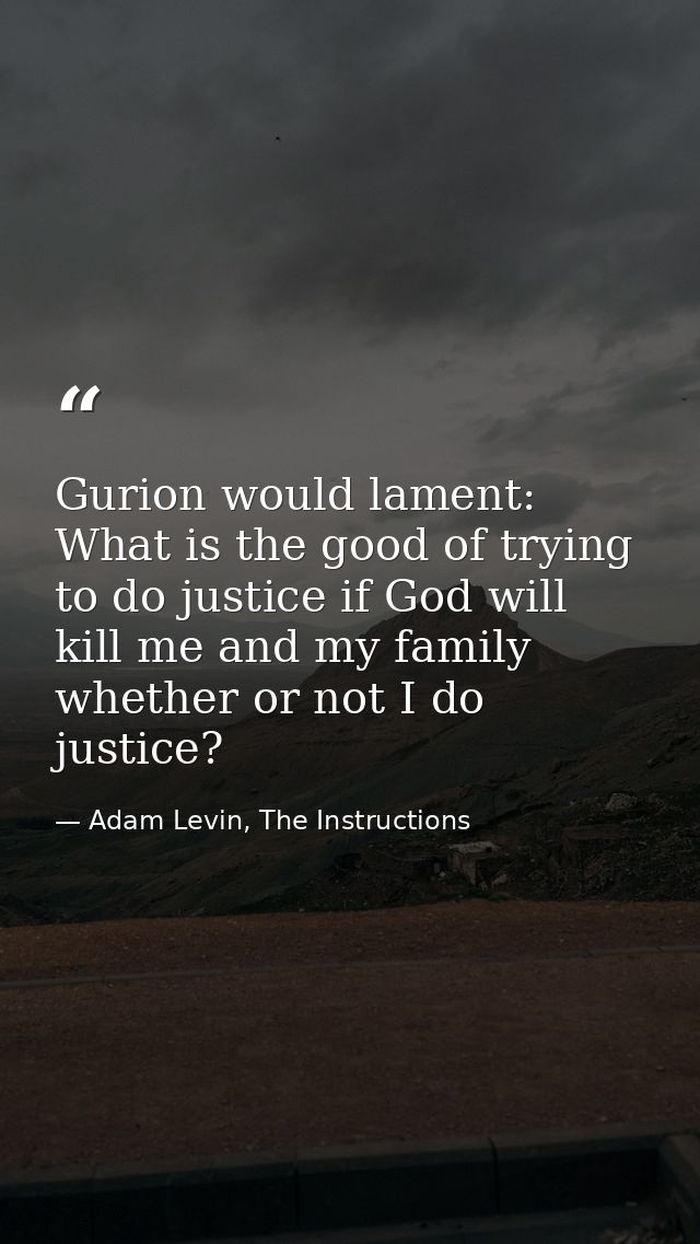 Gurion would lament: What is the good of trying to do justice if God will kill me and my family whether or not I do just — Adam Levin, The Instructions