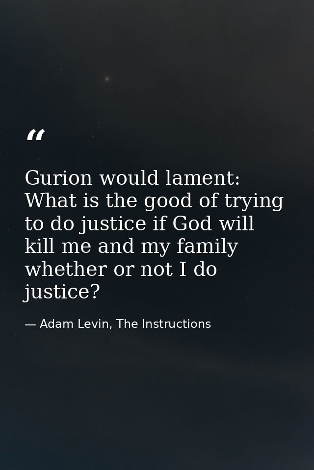 Gurion would lament: What is the good of trying to do justice if God will kill me and my family whether or not I do just — Adam Levin, The Instructions