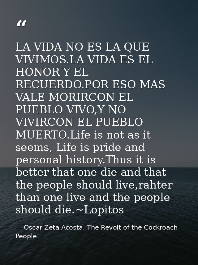 LA VIDA NO ES LA QUE VIVIMOS.LA VIDA ES EL HONOR Y EL RECUERDO.POR ESO MAS VALE MORIRCON EL PUEBLO VIVO,Y NO VIVIRCON EL — Oscar Zeta Acosta, The Revolt of the Cockroach People