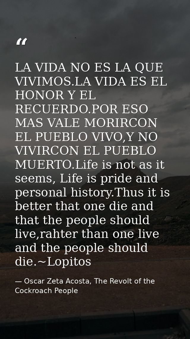 LA VIDA NO ES LA QUE VIVIMOS.LA VIDA ES EL HONOR Y EL RECUERDO.POR ESO MAS VALE MORIRCON EL PUEBLO VIVO,Y NO VIVIRCON EL — Oscar Zeta Acosta, The Revolt of the Cockroach People