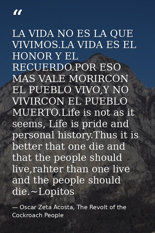 LA VIDA NO ES LA QUE VIVIMOS.LA VIDA ES EL HONOR Y EL RECUERDO.POR ESO MAS VALE MORIRCON EL PUEBLO VIVO,Y NO VIVIRCON EL — Oscar Zeta Acosta, The Revolt of the Cockroach People