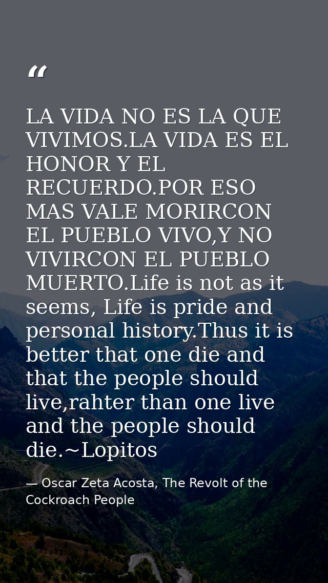 LA VIDA NO ES LA QUE VIVIMOS.LA VIDA ES EL HONOR Y EL RECUERDO.POR ESO MAS VALE MORIRCON EL PUEBLO VIVO,Y NO VIVIRCON EL — Oscar Zeta Acosta, The Revolt of the Cockroach People
