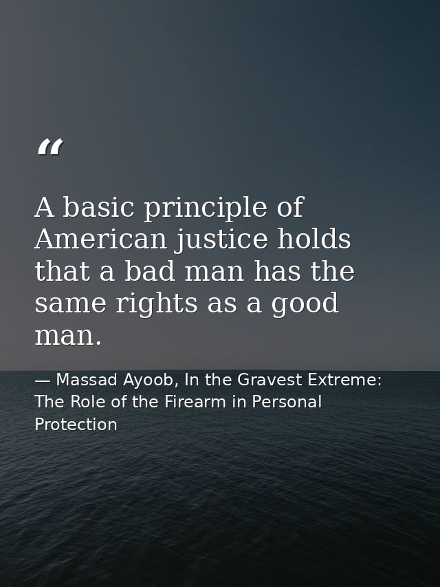 A basic principle of American justice holds that a bad man has the same rights as a good man. — Massad Ayoob, In the Gravest Extreme: The Role of the Firearm in Personal Protection