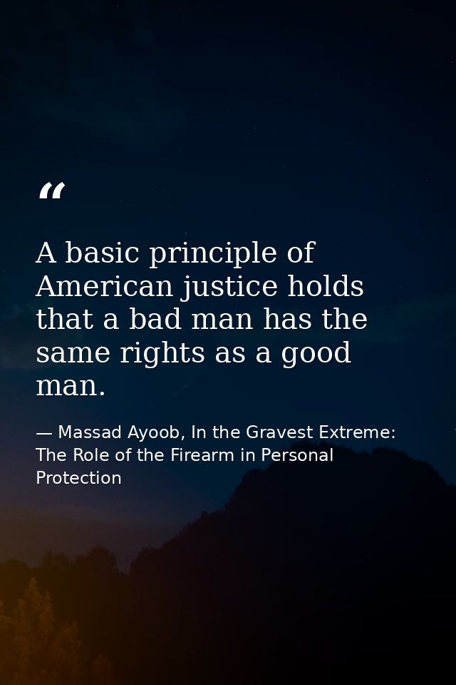 A basic principle of American justice holds that a bad man has the same rights as a good man. — Massad Ayoob, In the Gravest Extreme: The Role of the Firearm in Personal Protection