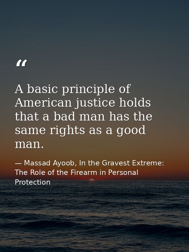 A basic principle of American justice holds that a bad man has the same rights as a good man. — Massad Ayoob, In the Gravest Extreme: The Role of the Firearm in Personal Protection